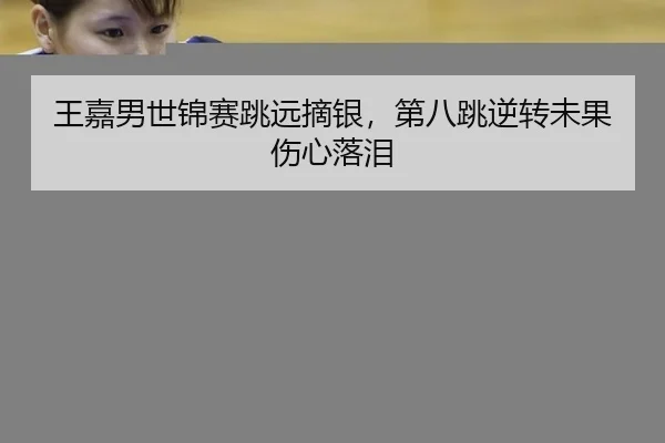 王嘉男世锦赛跳远摘银，第八跳逆转未果伤心落泪