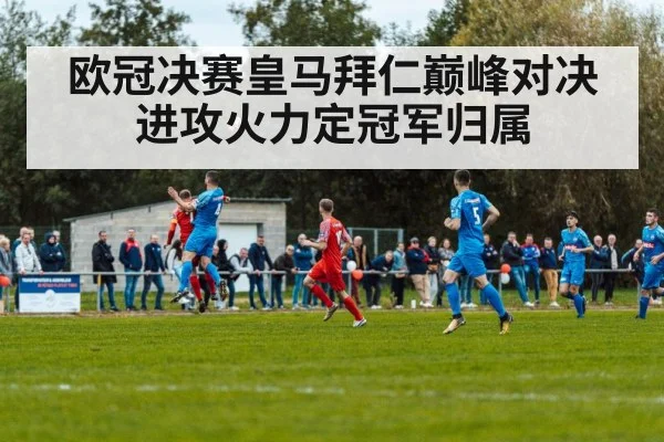 欧冠决赛皇马拜仁巅峰对决 进攻火力定冠军归属