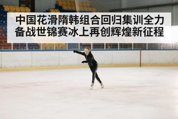 中国花滑隋韩组合回归集训全力备战世锦赛冰上再创辉煌新征程